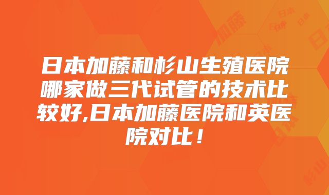 日本加藤和杉山生殖医院哪家做三代试管的技术比较好,日本加藤医院和英医院对比！