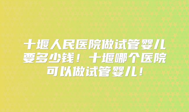 十堰人民医院做试管婴儿要多少钱!十堰哪个医院可以做试管婴儿!