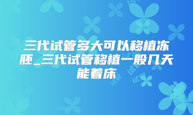 三代试管多大可以移植冻胚_三代试管移植一般几天能着床