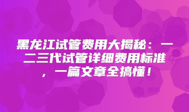 黑龙江试管费用大揭秘:一二三代试管详细费用标准,一篇文章全搞懂!