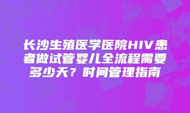 长沙生殖医学医院HIV患者做试管婴儿全流程需要多少天？时间管理指南