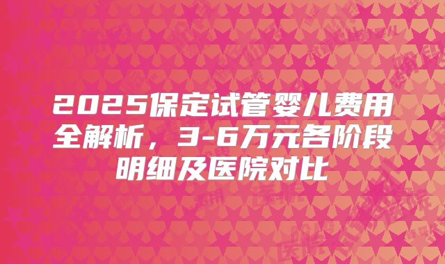2025保定试管婴儿费用全解析，3-6万元各阶段明细及医院对比