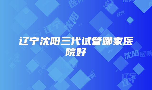 辽宁沈阳三代试管哪家医院好