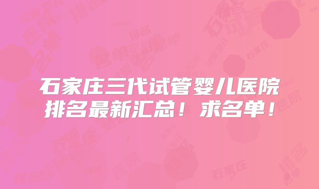 石家庄三代试管婴儿医院排名最新汇总！求名单！