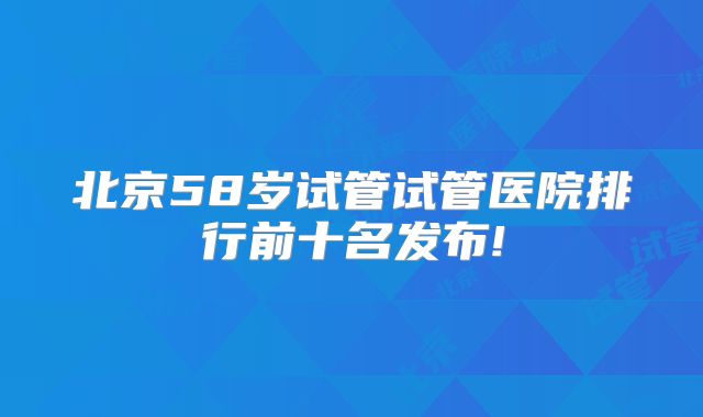 北京58岁试管试管医院排行前十名发布!