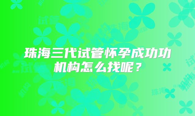 珠海三代试管怀孕成功功机构怎么找呢？