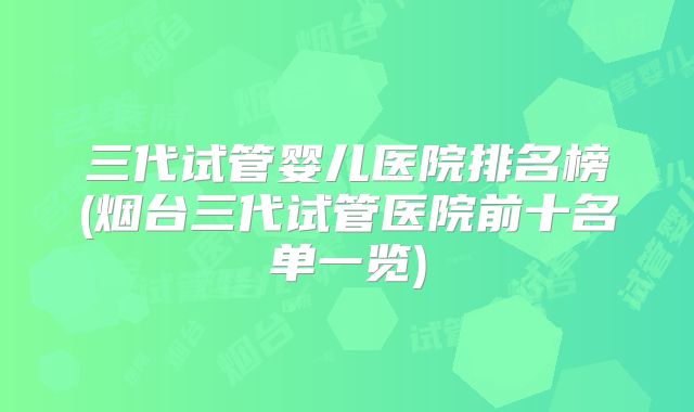 三代试管婴儿医院排名榜(烟台三代试管医院前十名单一览)