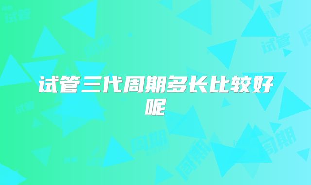 试管三代周期多长比较好呢
