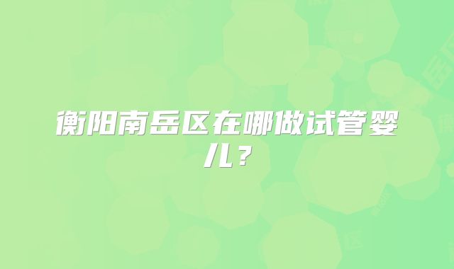 衡阳南岳区在哪做试管婴儿?
