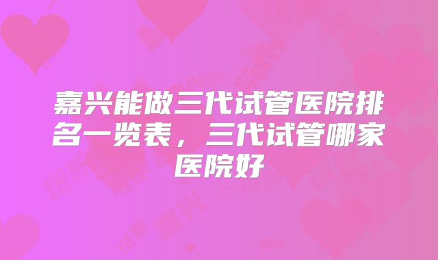 嘉兴能做三代试管医院排名一览表，三代试管哪家医院好