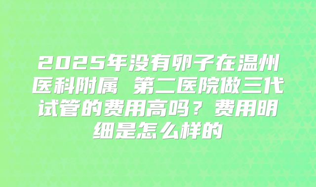 2025年没有卵子在温州医科附属 第二医院做三代试管的费用高吗？费用明细是怎么样的