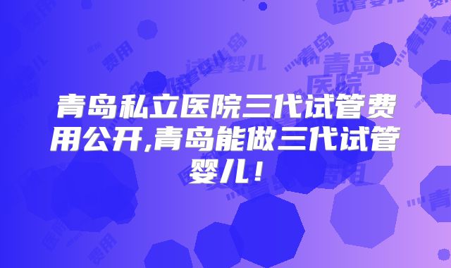 青岛私立医院三代试管费用公开,青岛能做三代试管婴儿!