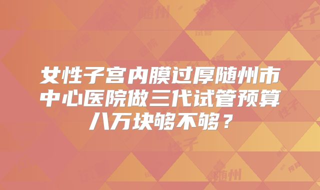 女性子宫内膜过厚随州市中心医院做三代试管预算八万块够不够？