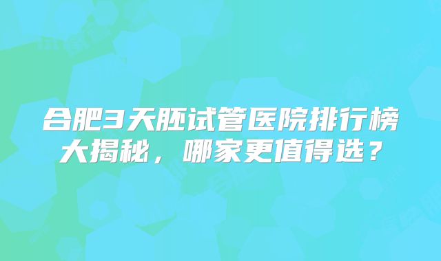 合肥3天胚试管医院排行榜大揭秘，哪家更值得选？