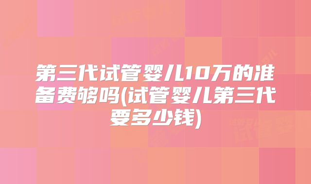 第三代试管婴儿10万的准备费够吗(试管婴儿第三代要多少钱)