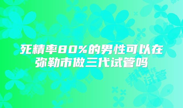 死精率80%的男性可以在弥勒市做三代试管吗