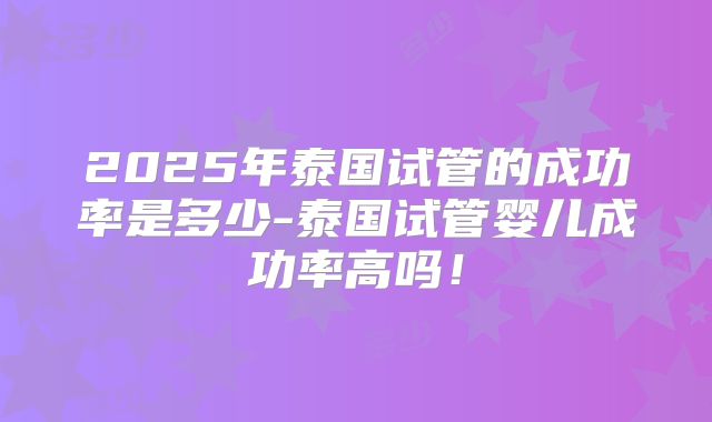 2025年泰国试管的成功率是多少-泰国试管婴儿成功率高吗！