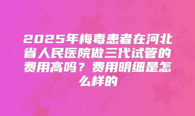 2025年梅毒患者在河北省人民医院做三代试管的费用高吗？费用明细是怎么样的