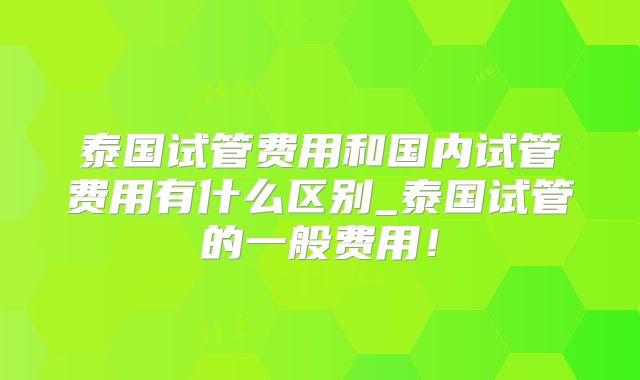 泰国试管费用和国内试管费用有什么区别_泰国试管的一般费用！