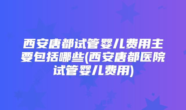 西安唐都试管婴儿费用主要包括哪些(西安唐都医院试管婴儿费用)