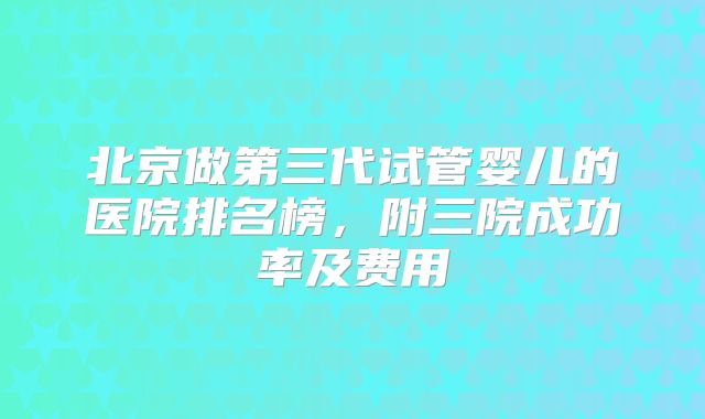 北京做第三代试管婴儿的医院排名榜，附三院成功率及费用