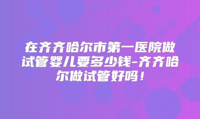 在齐齐哈尔市第一医院做试管婴儿要多少钱-齐齐哈尔做试管好吗！