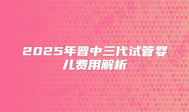 2025年晋中三代试管婴儿费用解析