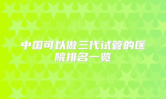中国可以做三代试管的医院排名一览