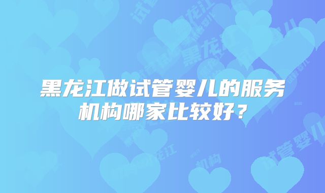 黑龙江做试管婴儿的服务机构哪家比较好？