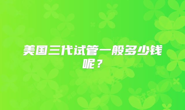 美国三代试管一般多少钱呢?