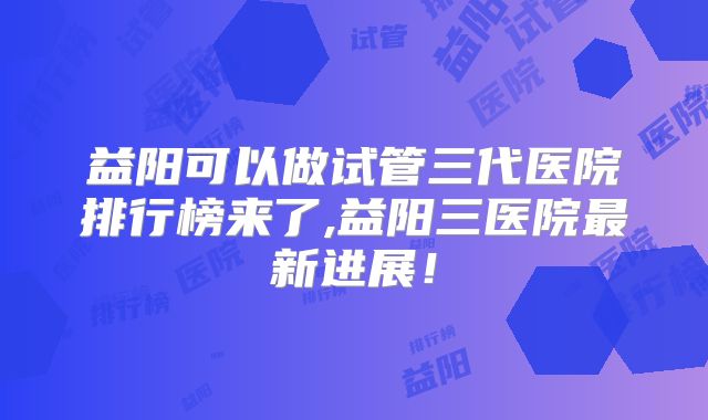 益阳可以做试管三代医院排行榜来了,益阳三医院最新进展！