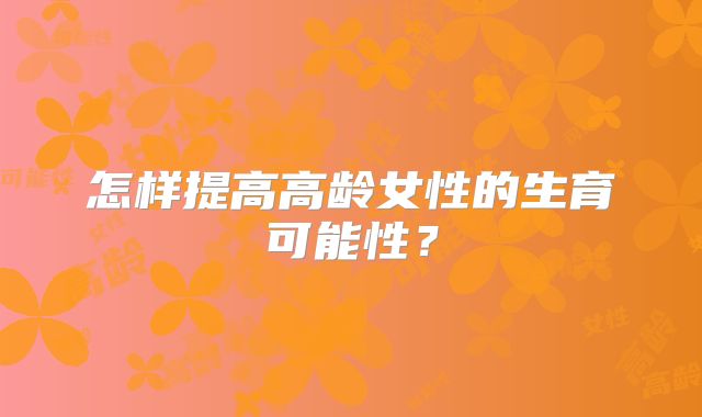 怎样提高高龄女性的生育可能性？