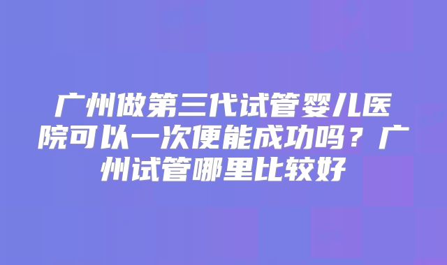 广州做第三代试管婴儿医院可以一次便能成功吗?广州试管哪里比较好
