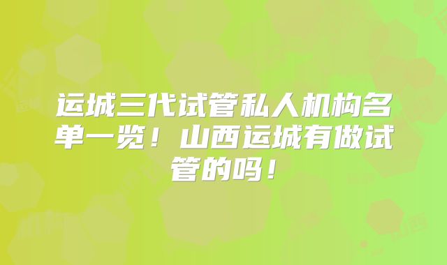 运城三代试管私人机构名单一览！山西运城有做试管的吗！