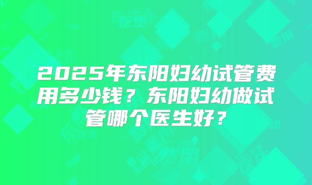 2025年东阳妇幼试管费用多少钱？东阳妇幼做试管哪个医生好？