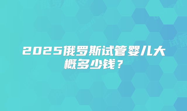 2025俄罗斯试管婴儿大概多少钱?