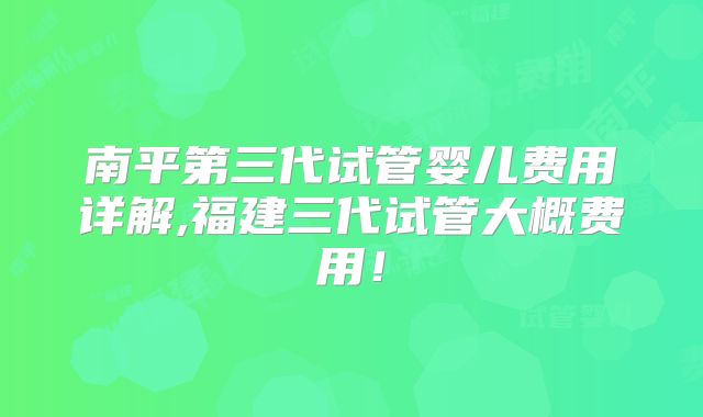南平第三代试管婴儿费用详解,福建三代试管大概费用！