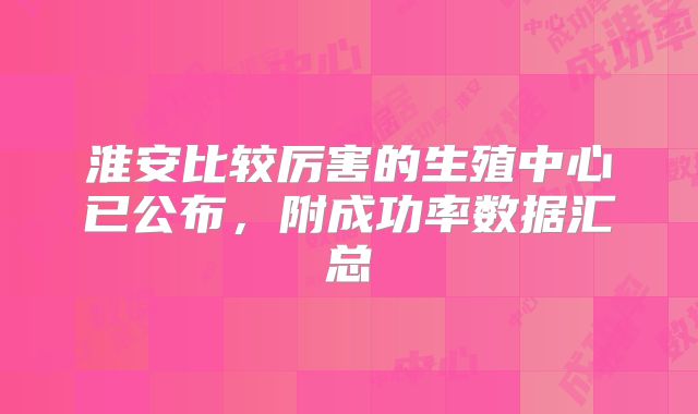 淮安比较厉害的生殖中心已公布,附成功率数据汇总