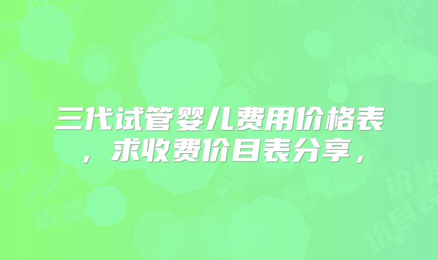 三代试管婴儿费用价格表，求收费价目表分享，