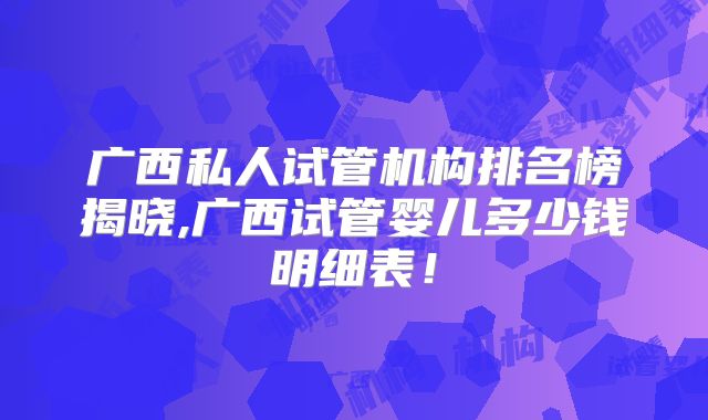 广西私人试管机构排名榜揭晓,广西试管婴儿多少钱明细表！