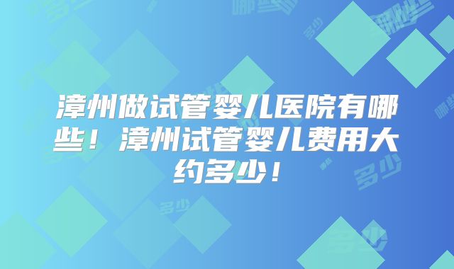 漳州做试管婴儿医院有哪些!漳州试管婴儿费用大约多少!