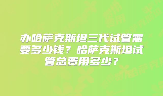 办哈萨克斯坦三代试管需要多少钱?哈萨克斯坦试管总费用多少?