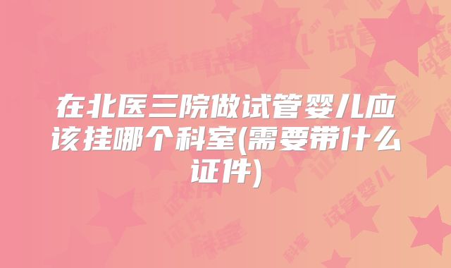 在北医三院做试管婴儿应该挂哪个科室(需要带什么证件)