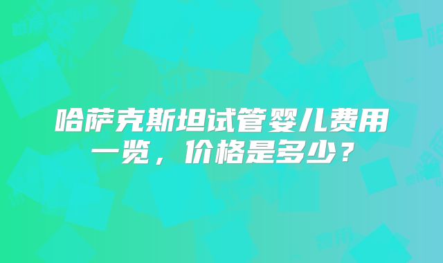哈萨克斯坦试管婴儿费用一览，价格是多少？