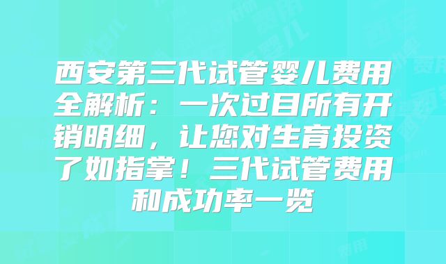 西安第三代试管婴儿费用全解析：一次过目所有开销明细，让您对生育投资了如指掌！三代试管费用和成功率一览
