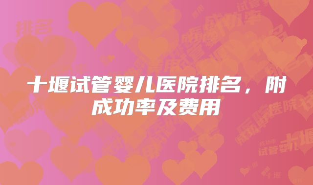 十堰试管婴儿医院排名,附成功率及费用