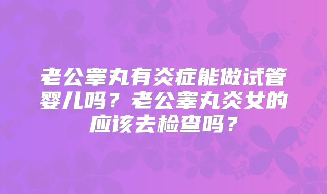 老公睾丸有炎症能做试管婴儿吗？老公睾丸炎女的应该去检查吗？