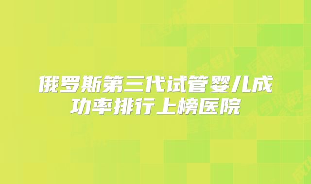 俄罗斯第三代试管婴儿成功率排行上榜医院
