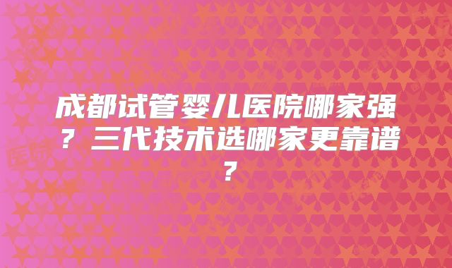 成都试管婴儿医院哪家强？三代技术选哪家更靠谱？