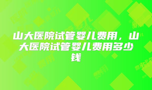山大医院试管婴儿费用，山大医院试管婴儿费用多少钱